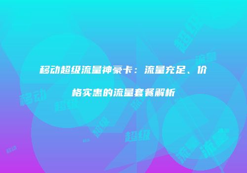 移动超级流量神豪卡:流量充足、价格实惠的流量套餐解析