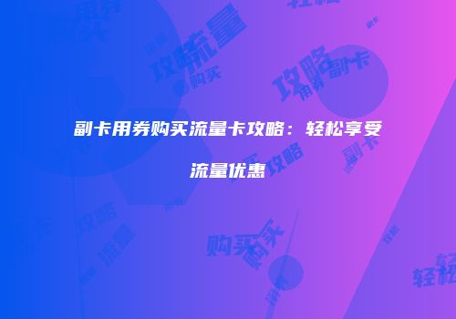 副卡用券购买流量卡攻略:轻松享受流量优惠