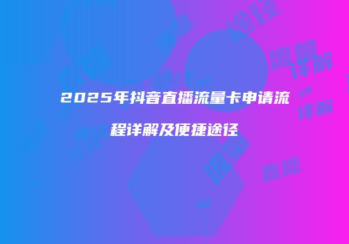 2025年抖音直播流量卡申请流程详解及便捷途径