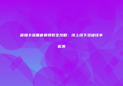 深圳卡流量套餐领取全攻略:线上线下多途径享优惠