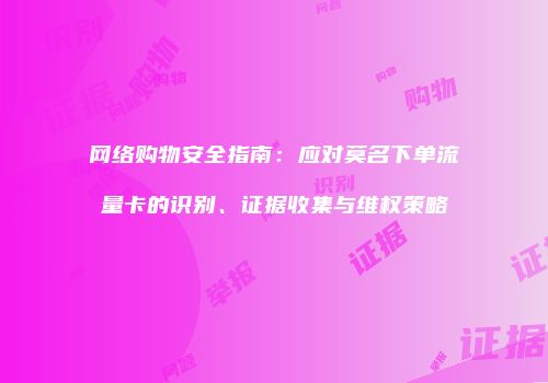 网络购物安全指南:应对莫名下单流量卡的识别、证据收集与维权策略