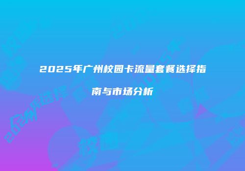 2025年广州校园卡流量套餐选择指南与市场分析