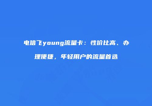 电信飞young流量卡:性价比高、办理便捷,年轻用户的流量首选