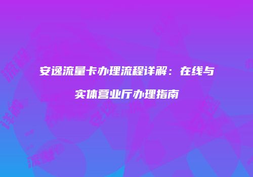 安逸流量卡办理流程详解:在线与实体营业厅办理指南