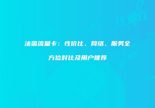 法国流量卡:性价比、网络、服务全方位对比及用户推荐