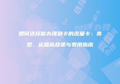 如何选择能办理副卡的流量卡：类型、运营商政策与费用指南