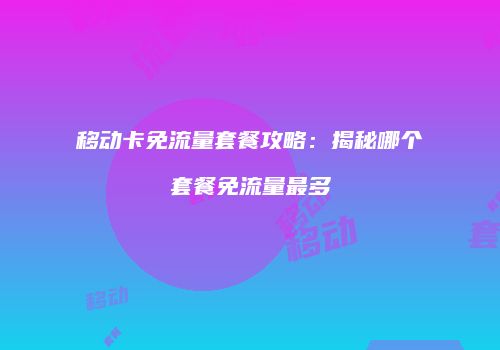 移动卡免流量套餐攻略：揭秘哪个套餐免流量最多