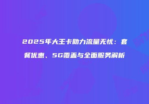 2025年大王卡助力流量无忧:套餐优惠、5G覆盖与全面服务解析
