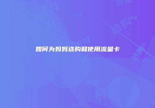 如何为妈妈选购和使用流量卡
