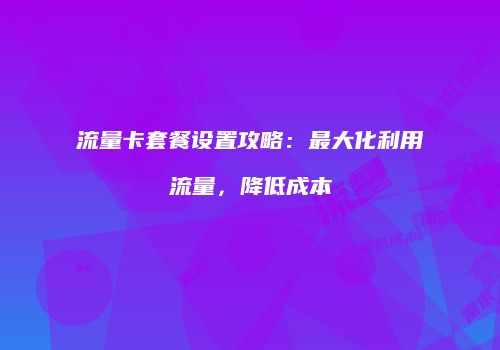 流量卡套餐设置攻略：最大化利用流量，降低成本