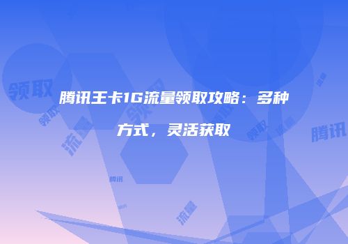 腾讯王卡1G流量领取攻略:多种方式,灵活获取
