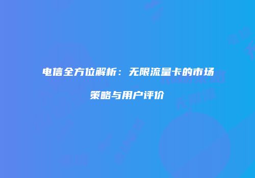 电信全方位解析:无限流量卡的市场策略与用户评价