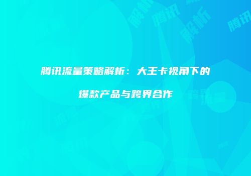 腾讯流量策略解析:大王卡视角下的爆款产品与跨界合作