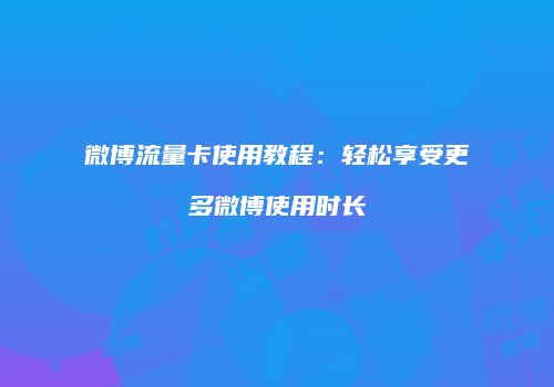 微博流量卡使用教程:轻松享受更多微博使用时长