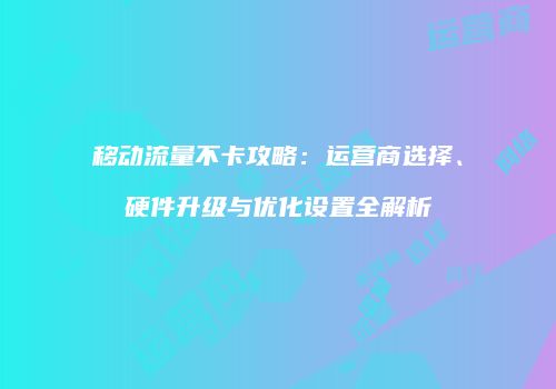 移动流量不卡攻略：运营商选择、硬件升级与优化设置全解析