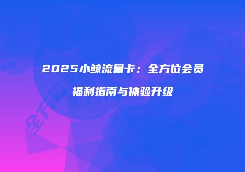 2025小鲸流量卡：全方位会员福利指南与体验升级
