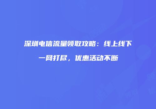 深圳电信流量领取攻略：线上线下一网打尽，优惠活动不断