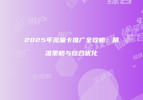 2025年流量卡推广全攻略：精准策略与综合优化