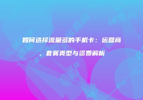 如何选择流量多的手机卡：运营商、套餐类型与资费解析