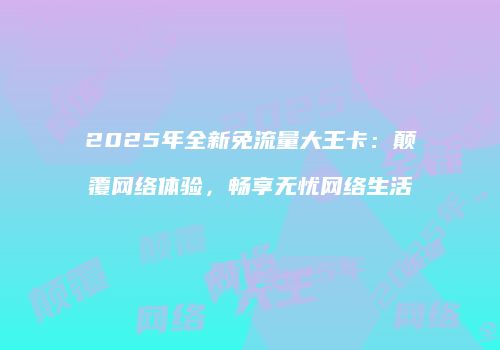 2025年全新免流量大王卡：颠覆网络体验，畅享无忧网络生活