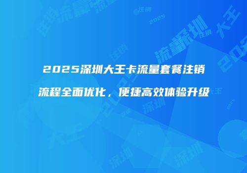 2025深圳大王卡流量套餐注销流程全面优化,便捷高效体验升级