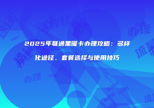 2025年联通黑曜卡办理攻略:多样化途径、套餐选择与使用技巧