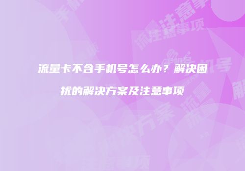 流量卡不含手机号怎么办?解决困扰的解决方案及注意事项
