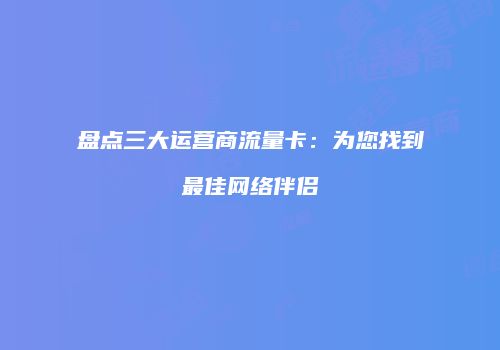 盘点三大运营商流量卡:为您找到最佳网络伴侣
