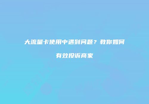 大流量卡使用中遇到问题?教你如何有效投诉商家