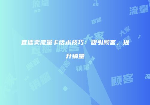 直播卖流量卡话术技巧:吸引顾客,提升销量