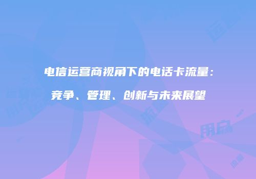 电信运营商视角下的电话卡流量：竞争、管理、创新与未来展望