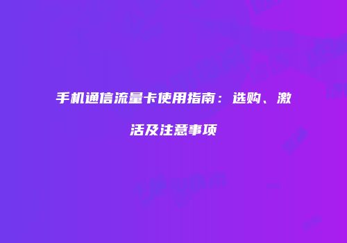 手机通信流量卡使用指南:选购、激活及注意事项