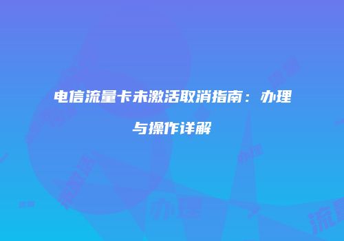 电信流量卡未激活取消指南：办理与操作详解