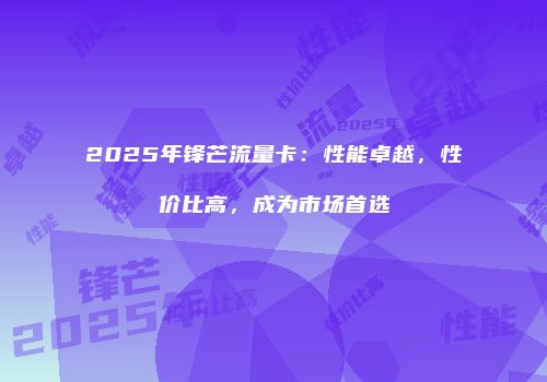 2025年锋芒流量卡:性能卓越,性价比高,成为市场首选