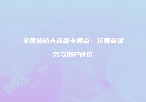 全国热销大流量卡盘点：运营商优势与用户评价