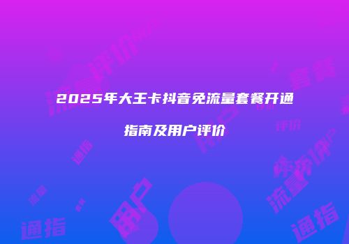 2025年大王卡抖音免流量套餐开通指南及用户评价