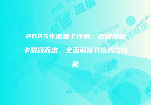 2025年流量卡评测:启扬流量卡脱颖而出,全面解析其优势与性能