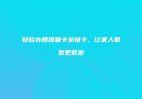 轻松办理流量卡亲情卡,让家人联系更紧密
