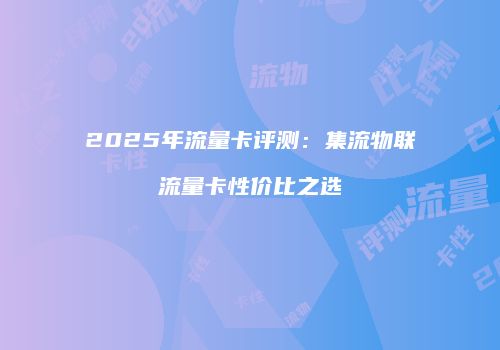 2025年流量卡评测：集流物联流量卡性价比之选