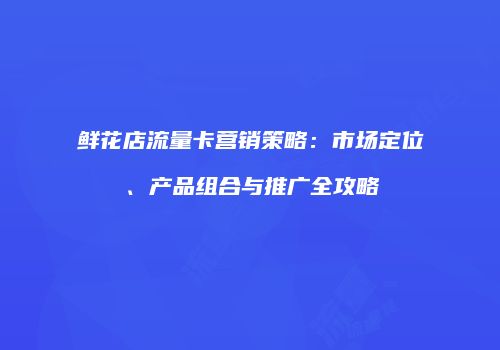 鲜花店流量卡营销策略:市场定位、产品组合与推广全攻略
