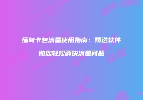 缅甸卡包流量使用指南：精选软件助您轻松解决流量问题