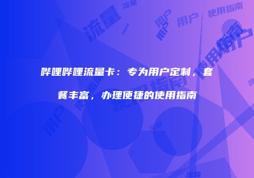 哔哩哔哩流量卡:专为用户定制,套餐丰富,办理便捷的使用指南