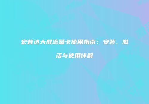 宏普达大屏流量卡使用指南:安装、激活与使用详解