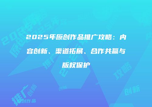2025年原创作品推广攻略：内容创新、渠道拓展、合作共赢与版权保护