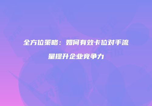 全方位策略:如何有效卡位对手流量提升企业竞争力