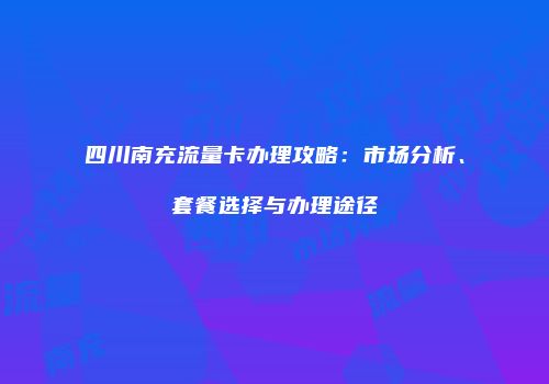 四川南充流量卡办理攻略:市场分析、套餐选择与办理途径