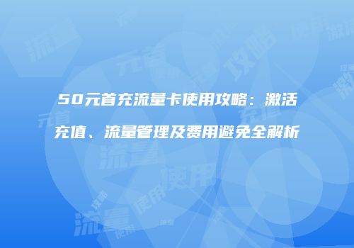50元首充流量卡使用攻略:激活充值、流量管理及费用避免全解析