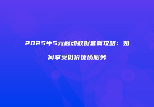 2025年5元移动数据套餐攻略:如何享受低价优质服务