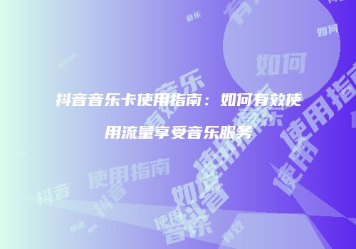 抖音音乐卡使用指南:如何有效使用流量享受音乐服务