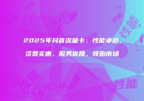 2025年抖音流量卡:性能卓越、资费实惠、服务优质,领跑市场